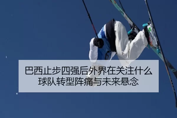 巴西止步四强后外界在关注什么 球队转型阵痛与未来悬念